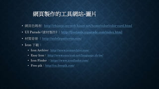網頁製作的工具網站-圖片
• 網頁色碼表: http://rhinejo.myweb.hinet.net/home/color/color-cord.html
• UI Parade (素材製作) ：http://livetools.uiparade.com/index.html
• 材質背景 ：http://subtlepatterns.com/
• Icon 下載：
• Icon Archive: http://www.iconarchive.com/
• Easy Icon : http://www.easyicon.net/language.zh-tw/
• Icon Finder ：https://www.iconfinder.com/
• Free pik：http://cn.freepik.com/
 