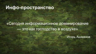 Инфо-пространство
«Сегодня информационное доминирование
— это как господство в воздухе»
Игорь Ашманов
 