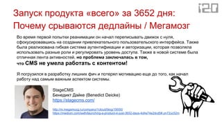 Запуск продукта «всего» за 3652 дня:
Почему срываются дедлайны / Мегамозг
Во время первой попытки реанимации он начал переписывать движок с нуля,
сфокусировавшись на создании привлекательного пользовательского интерфейса. Также
была реализована гибкая система аутентификации и авторизации, которая позволяла
использовать разные роли и регулировать уровень доступа. Также в новой системе была
отличная лента активностей, но проблема заключалась в том,
что CMS не умела работать с контентом!
Я погрузился в разработку лишних фич и потерял мотивацию еще до того, как начал
работу над самым важным аспектом системы.
StageCMS
Бенедикт Дайке (Benedict Deicke)
https://stagecms.com/
http://m.megamozg.ru/company/1cloud/blog/19550/
https://medium.com/swlh/launching-a-product-in-just-3652-days-4d4e74e2dcd5#.on72uc52m
 