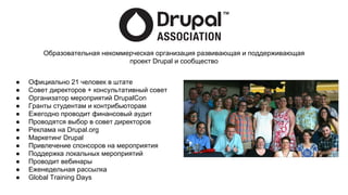 ● Официально 21 человек в штате
● Совет директоров + консультативный совет
● Организатор мероприятий DrupalCon
● Гранты студентам и контрибьюторам
● Ежегодно проводит финансовый аудит
● Проводятся выбор в совет директоров
● Реклама на Drupal.org
● Маркетинг Drupal
● Привлечение спонсоров на мероприятия
● Поддержка локальных мероприятий
● Проводит вебинары
● Еженедельная рассылка
● Global Training Days
Образовательная некоммерческая организация развивающая и поддерживающая
проект Drupal и сообщество
 