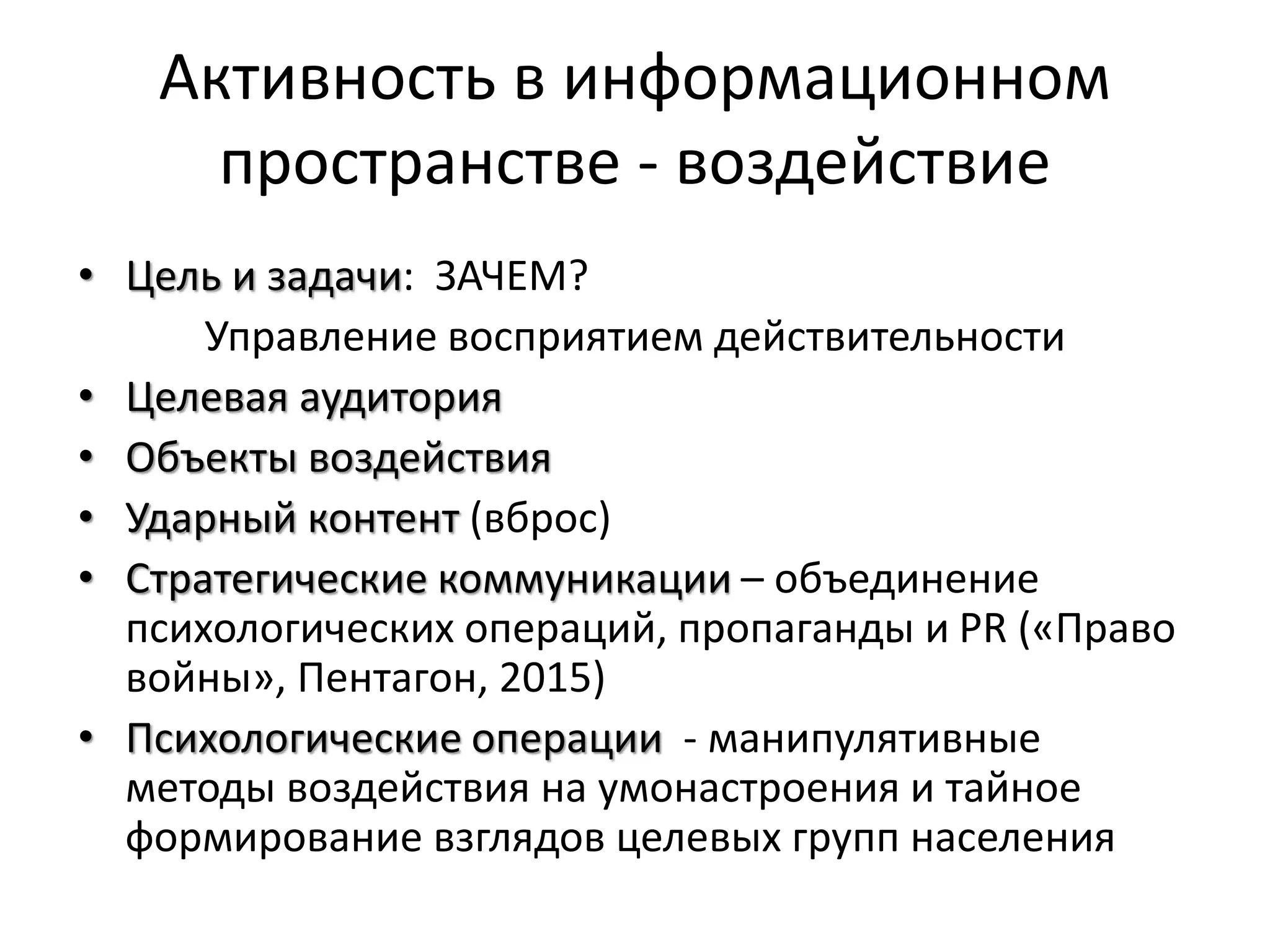 Активность в информационном
пространстве - воздействие
• Цель и задачи: ЗАЧЕМ?
Управление восприятием действительности
• Целевая аудитория
• Объекты воздействия
• Ударный контент (вброс)
• Стратегические коммуникации – объединение
психологических операций, пропаганды и PR («Право
войны», Пентагон, 2015)
• Психологические операции - манипулятивные
методы воздействия на умонастроения и тайное
формирование взглядов целевых групп населения
 