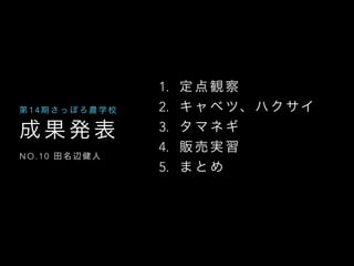 成 果 発 表
N O . 1 0 田 名 辺 健 人
第 1 4 期 さ っ ぽ ろ 農 学 校
1. 定 点 観 察
2. キ ャ ベ ツ、 ハ ク サイ
3. タ マ ネ ギ
4. 販 売 実 習
5. ま と め
 