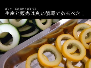 生産と販売は良い循環であるべき！
ズッ キ ーニ の 輪 切 り の よ う に
 