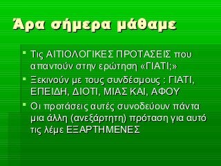 Άρα σήμερα μάθαμεΆρα σήμερα μάθαμε
 Τις ΑΙΤΙΟΛΟΓΙΚΕΣ ΠΡΟΤΑΣΕΙΣ πουΤις ΑΙΤΙΟΛΟΓΙΚΕΣ ΠΡΟΤΑΣΕΙΣ που
απαντούν στην ερώτηση «ΓΙΑΤΙ;»απαντούν στην ερώτηση «ΓΙΑΤΙ;»
 Ξεκινούν με τους συνδέσμους : ΓΙΑΤΙ,Ξεκινούν με τους συνδέσμους : ΓΙΑΤΙ,
ΕΠΕΙΔΗ, ΔΙΟΤΙ, ΜΙΑΣ ΚΑΙ, ΑΦΟΥΕΠΕΙΔΗ, ΔΙΟΤΙ, ΜΙΑΣ ΚΑΙ, ΑΦΟΥ
 Οι προτάσεις αυτές συνοδεύουν πάνταΟι προτάσεις αυτές συνοδεύουν πάντα
μια άλλη (ανεξάρτητη) πρόταση για αυτόμια άλλη (ανεξάρτητη) πρόταση για αυτό
τις λέμε ΕΞΑΡΤΗΜΕΝΕΣτις λέμε ΕΞΑΡΤΗΜΕΝΕΣ
 