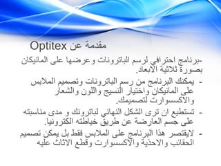 Optitex ‫عن‬ ‫مقدمة‬
-‫الم‬ ‫على‬ ‫وعرضها‬ ‫الباترونات‬ ‫لرسم‬ ‫احترافي‬ ‫برنامج‬‫انيكان‬
‫االبعاد‬ ‫ثالثية‬ ‫بصورة‬.
-‫المال‬ ‫وتصميم‬ ‫الباترونات‬ ‫رسم‬ ‫من‬ ‫البرنامج‬ ‫يمكنك‬‫بس‬
‫والشعار‬ ‫واللون‬ ‫النسيج‬ ‫واختيار‬ ‫المانيكان‬ ‫على‬
‫لتصميمك‬ ‫واالكسسوارت‬.
-‫م‬ ‫مدى‬ ‫و‬ ‫لباترونك‬ ‫النهائي‬ ‫الشكل‬ ‫ترى‬ ‫ان‬ ‫تستطيع‬‫ناسبته‬
‫الكترونيا‬ ‫خياطته‬ ‫طريق‬ ‫عن‬ ‫العارضة‬ ‫جسم‬ ‫على‬.
-‫يمك‬ ‫بل‬ ‫فقط‬ ‫المالبس‬ ‫على‬ ‫البرنامج‬ ‫هذا‬ ‫اليقتصر‬‫تصميم‬ ‫ن‬
‫عليه‬ ‫االثاث‬ ‫وقطع‬ ‫واالكسسوارت‬ ‫واالحذية‬ ‫الحقائب‬
 