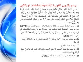 ‫اوبتتكس‬ ‫باستخدام‬ ‫األساسية‬ ‫التنورة‬ ‫باترون‬ ‫رسم‬
1-‫مستطيلة‬ ‫قطعة‬ ‫اضافة‬ ‫ونختار‬ ‫جديدة‬ ‫قطعة‬ ‫نختار‬ ‫قطع‬ ‫قائمة‬ ‫من‬
‫الطول‬ ‫مثال‬ ‫المطلوبان‬ ‫والعرض‬ ‫الطول‬ ‫ونضيف‬60‫والعرض‬50
2-‫األداة‬ ‫من‬ ‫المستطيل‬ ‫على‬ ‫تحتاجها‬ ‫التي‬ ‫النقاط‬ ‫كل‬ ‫ضع‬(‫اضافة‬
‫نقاط‬)‫بعد‬ ‫على‬ ‫الجنب‬ ‫نقطة‬ ‫ضع‬ ‫مثال‬20‫على‬ ‫المنتصف‬ ‫نقطة‬ ‫و‬ ‫سم‬
‫بعد‬25‫سم‬
)draft 3-‫الخطوط‬ ‫رسم‬ ‫اداة‬ ‫باستخدام‬ ‫وذلك‬ ‫بخطوط‬ ‫النقاط‬ ‫وصل‬(
4-‫بعد‬ ‫على‬ ‫الجنب‬ ‫خط‬ ‫انحناءة‬ ‫بعمل‬ ‫قم‬3‫ثم‬ ‫المنتصف‬ ‫خط‬ ‫من‬ ‫سم‬
‫االداة‬ ‫بنفس‬ ‫المنحنى‬ ‫ارسم‬(‫الخطوط‬ ‫رسم‬)‫المستمر‬ ‫بالضغط‬ ‫ولكن‬
Shift ‫مفتاح‬ ‫على‬
6-‫االداة‬ ‫من‬ ‫للتنورة‬ ‫الخلف‬ ‫وباترون‬ ‫االمام‬ ‫باترون‬ ‫بشف‬ ‫قم‬(‫بناء‬
‫قطعة‬)
7-‫القطع‬ ‫تسمية‬ ‫أعد‬
8-‫الجنب‬ ‫خط‬ ‫بتحريك‬ ‫قم‬1‫باالداة‬ ‫ألعلى‬ ‫سم‬(‫نقاط‬ ‫تحريك‬)‫لعمل‬
‫الجنب‬ ‫خط‬ ‫ارتفاع‬
Dart 9-‫البنس‬ ‫اداة‬ ‫باستخدام‬ ‫البنس‬ ‫اضف‬
 