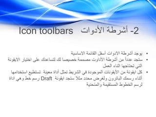 2-‫األدوات‬ ‫أشرطة‬Icon toolbars
•‫االساسية‬ ‫القائمة‬ ‫أسفل‬ ‫االدوات‬ ‫أشرطة‬ ‫يوجد‬
•‫اال‬ ‫اختيار‬ ‫على‬ ‫لتساعدك‬ ‫لك‬ ‫خصيصا‬ ‫مصممة‬ ‫األداوت‬ ‫أشرطة‬ ‫من‬ ً‫ا‬‫عدد‬ ‫ستجد‬‫يقونة‬
‫العمل‬ ‫اثناء‬ ‫تحتاجها‬ ‫التي‬
•‫ا‬ ‫تستطيع‬ ‫معينة‬ ‫أداة‬ ‫تمثل‬ ‫الشريط‬ ‫في‬ ‫الموجودة‬ ‫األيقونات‬ ‫من‬ ‫ايقونة‬ ‫كل‬‫ستخدامها‬
‫ايقونة‬ ‫ستجد‬ ‫مثال‬ ‫محدد‬ ‫ولغرض‬ ‫الباترون‬ ‫رسمك‬ ‫أثناء‬Draft‫اداة‬ ‫وهي‬ ‫خط‬ ‫رسم‬
‫والمنحنية‬ ‫المستقيمة‬ ‫الخطوط‬ ‫لرسم‬
 