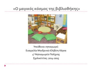 «Ο μαγικός κόσμος της βιβλιοθήκης»
Υπεύθυνοι νηπιαγωγοί:
Ευαγγελία Μηνδρινού-Ελιβένη Κάγκα
4ο Νηπιαγωγείο Πολίχνης
Σχολικό έτος: 2014-2015
 