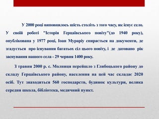 У 2000 році виповнилось шість століть з того часу, як існує село.
У своїй роботі "Історія Герцаївського повіту"(до 1940 року),
опублікована у 1977 році, Іоан Мураріу спирається на документи, де
згадується про існування багатьох сіл цього повіту, і де датовано рік
заснування нашого села - 29 червня 1400 року.
З травня 2000 р. с. Молниця перейшло з Глибоцького району до
складу Герцаївського району, населення на цей час складає 2020
осіб. Тут знаходиться 560 господарств, будинок культури, велика
середня школа, бібліотека, медичний пункт.
 