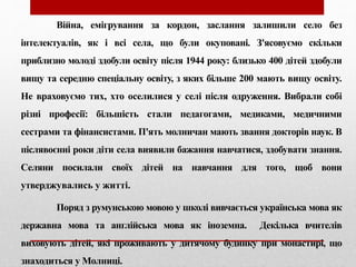 Війна, емігрування за кордон, заслання залишили село без
інтелектуалів, як і всі села, що були окуповані. З'ясовуємо скільки
приблизно молоді здобули освіту після 1944 року: близько 400 дітей здобули
вищу та середню спеціальну освіту, з яких більше 200 мають вищу освіту.
Не враховуємо тих, хто оселилися у селі після одруження. Вибрали собі
різні професії: більшість стали педагогами, медиками, медичними
сестрами та фінансистами. П'ять молничан мають звання докторів наук. В
післявоєнні роки діти села виявили бажання навчатися, здобувати знання.
Селяни посилали своїх дітей на навчання для того, щоб вони
утверджувались у житті.
Поряд з румунською мовою у школі вивчається українська мова як
державна мова та англійська мова як іноземна. Декілька вчителів
виховують дітей, які проживають у дитячому будинку при монастирі, що
знаходиться у Молниці.
 