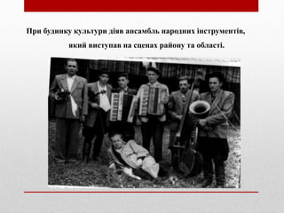 При будинку культури діяв ансамбль народних інструментів,
який виступав на сценах району та області.
 