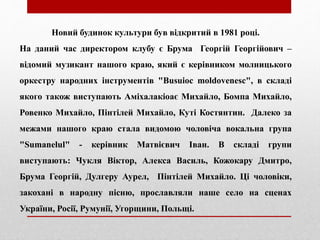 Новий будинок культури був відкритий в 1981 році.
На даний час директором клубу є Брума Георгій Георгійович –
відомий музикант нашого краю, який є керівником молницького
оркестру народних інструментів "Busuioc moldovenesc", в складі
якого також виступають Аміхалакіоає Михайло, Бомпа Михайло,
Ровенко Михайло, Пінтілей Михайло, Куті Костянтин. Далеко за
межами нашого краю стала видомою чоловіча вокальна група
"Sumanelul" - керівник Матвієвич Іван. В складі групи
виступають: Чукля Віктор, Алекса Василь, Кожокару Дмитро,
Брума Георгій, Дулгеру Аурел, Пінтілей Михайло. Ці чоловіки,
закохані в народну пісню, прославляли наше село на сценах
України, Росії, Румунії, Угорщини, Польщі.
 