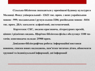 Сільська бібліотека знаходиться у приміщені будинку культури в
Молниці. Фонд: універсальний - 12621 тис. прим. з яких українською
мовою - 999; молдавською і румун-ською-3206; російською мовою - 8416
тис. прим. ДБА: каталоги: алфавітний, систематичний.
Картотеки: СКС, зведена краєзнавча, літературних премій,
цінних і рідкісних видань. Щорічно бібліотека філіал обслуговує 1100 чи-
тачів; книговидача складає 25900 прим.
Довідково-бібліографічна робота: інформаційні виставки
новинок, списки нових надходжень, пам’ятки читачам дітям, абонементи
групової та індивідуальної інформації, дні інформації
 