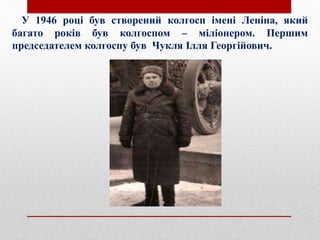 У 1946 році був створений колгосп імені Леніна, який
багато років був колгоспом – міліонером. Першим
председателем колгоспу був Чукля Ілля Георгійович.
 