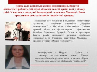 Кожне село славиться своїми мешканцями. Видатні
особистості роблять свій край відомим по всій країні та й у цілому
світі. У нас теж є люди, чиї імена відомі за межами Молниці . Вони
прославили своє село своєю творчістю і працею.
Народився в с. Молниця і видатний композитор,
музикант, керівник ансамблю „Бусуйок
молдовєнєск” - Михайло Аміхалакіоає. Займав
призові місця на фольклорних фестивалях
України, Молдови, Румунії. Разом з оркестром
багато років подорожує різними країнами.
Проживає в м. Кишинеу республіка Молдова і
працює в театрі «Опери та балету».
Аштефкулесе – Церуш Дідіна -
доктор математи-чних наук. Також
дослідила історію рідного села та видала збірку
"Molniţa şase veacuri de statornicie românească"
 