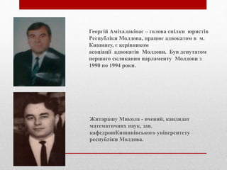 Георгій Аміхалакіоає – голова спілки юристів
Республіки Молдова, працює адвокатом в м.
Кишинеу, є керівником
асоціації адвокатів Молдови. Був депутатом
першого скликання парламенту Молдови з
1990 по 1994 роки.
Житарашу Микола - вчений, кандидат
математичних наук, зав.
кафедроюКишинівського університету
республіки Молдова.
 