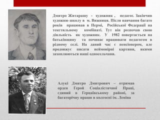 Дмитро Житарашу - художник , педагог. Закінчив
художню школу в м. Вижниця. Після навчання багато
років працював в Пермі, Російської Федерації на
текстильному комбінаті. Тут він розпочав свою
діяльність як художник. У 1982 повертається на
батьківщину та починає працювати педагогом в
рідному селі. На даний час є пенсіонером, але
продовжує писати неймовірні картини, якими
захоплюються наші односельчани.
Алукі Дмитро Дмитрович – отримав
орден Герой Соціалістичної Праці,
єдиний в Герцаївському районі, за
багаторічну працю в колгоспі ім. Леніна
 