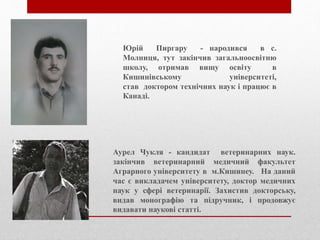 Юрій Пиргару - народився в с.
Молниця, тут закінчив загальноосвітню
школу, отримав вищу освіту в
Кишинівському університеті,
став доктором технічних наук і працює в
Канаді.
Аурел Чукля - кандидат ветеринарних наук.
закінчив ветеринарний медичний факультет
Аграрного університету в м.Кишинеу. На даний
час є викладачем університету, доктор медичних
наук у сфері ветеринарії. Захистив докторську,
видав монографію та підручник, і продовжує
видавати наукові статті.
 