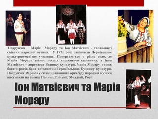 Іон Матвієвич та Марія
Морару
Подружжя Марія Морару та Іон Матвієвич - талановиті
співаки народної музики. У 1971 році закінчили Чернівецьке
культурно-освітне училище. Повертаються у рідне село, де
Марія Морару займає посаду художнього керівника, а Іван
Матвієвич – директора Будинку культури. Марія Морару також
багато років була методистом Герцаївського Будинку культури.
Подружжя 38 років у складі районного оркестру народної музики
виступали на сценах Польщі, Румунії, Молдавії, Росії.
 