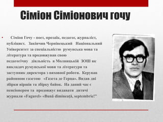 Сіміон Сіміонович гочу
• Сіміон Гочу - поет, прозаїк, педагог, журналіст,
публіцист. Закінчив Чернівецький Національний
Університет за спеціальністю румунська мова та
література та продовжував свою
педагогічну діяльність в Молницькій ЗОШ як
викладач румунської мови та літератури та
заступник директора з виховної роботи. Керував
районною газетою «Газета де Герца». Видав дві
збірки віршів та збірку байок. На даний час є
пенсіонером та продовжує видавати дитячі
журнали «Fagurel» «Bună dimineaţă, septembrie!”
 