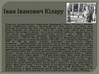  Кілару Іон– румунський поет і перекладач. Народився 15 лютого 1937 року в Молниці,
тепер Герцаївського району, в багатодітній сім'ї. Його батько був сліпим, мати,
Касандра піклувалася про своїх дітей. Дитинство його пройшло на березі маленької
річки Молниця, яка вливається у Пруті. Всі п’ятеро дітей здобули вищу освіту.
Спочатку Іон навчався в рідному селі, а потім закінчив Горбівську середню школу. В
1954 вступає до Чернівецького педагогічного інституту. Але у 1956р. інститут
об'єднується з Чернівецьким державним університетом, і у 1960 р. І.Кілару стає його
випускником. З 1960 по 1962 рр. працює директором в Молницькій школі. З 1963р.
працює заступником головного редактора в обласній газеті «Радянська Буковина». З
1970 по 1994 рр. працює головним редактором обласної газети «Зориле
Буковиней». «Зоря Буковини», яка виходила 5 раз на тиждень румунською мовою. І
всі ці роки якими він керував знав завжди як допомогти і бадьорити своїх колег. Він
виступає як прозаїк, літературний критик і драматург. Творець багатьох од і гімнів
присвячених Батьківщині та рідному народові (Destăinuire, 1968, Amiezi bucovinene,
1972, Arborele frăţiei, 1987 ş.a.)Член спілки письменників України лауреат літературних
премій. І. Кілару почав систематично друкуватись у шістдесятих роках. У доробку
поета понад десять збірок віршів. У 1968 році видав першу збірку поезій «Визнання».
Особливо плідним на твори були в нього сімдесяті й вісімдесяті роки. За цей час поет
опублікував збірки віршів «Батьківщина в мені», «Буковинські полудні», «Його
величність. Людина», «Гарячі джерела», «Пісні життя» та інші – всього кільканадцять
книжок. Всі видані мовою оригіналу. Значне місце у творчості І. Кілару займає інтимна
лірика. Вірші цього жанру в поета близькі до молдавського фольклору, мелодійні. І.
Кілару відомий і як перекладач. Він переклав ряд поезій Федьковича, Ткача,
М'ястківського та інших українських поетів. Окремі поезії І. Кілару переклали М.
Влад, В. Колодій, А. М'ястківський, М. Ткач та інші. Помер поет 3 червня 1994 року.
 