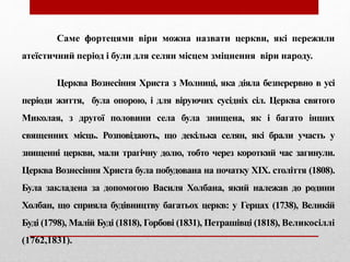 Саме фортецями віри можна назвати церкви, які пережили
атеїстичний період і були для селян місцем зміцнення віри народу.
Церква Вознесіння Христа з Молниці, яка діяла безперервно в усі
періоди життя, була опорою, і для віруючих сусідніх сіл. Церква святого
Миколая, з другої половини села була знищена, як і багато інших
священних місць. Розповідають, що декілька селян, які брали участь у
знищенні церкви, мали трагічну долю, тобто через короткий час загинули.
Церква Вознесіння Христа була побудована на початку ХІХ. століття (1808).
Була закладена за допомогою Василя Холбана, який належав до родини
Холбан, що сприяла будівництву багатьох церкв: у Герцах (1738), Великій
Буді (1798), Малій Буді (1818), Горбові (1831), Петрашівці (1818), Великосіллі
(1762,1831).
 