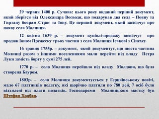 29 червня 1400 р. Сучава: цього року виданий перший документ,
який зберігся від Олександра Воєводи, що подарував два села – Пояну та
Гиртану боярам Строє та Іону. Це перший документ, який засвідчує про
появу села Молниця.
12 квітня 1639 р. – документ купівлі-продажу засвідчує про
продаж Іоном Прежеску трьох частин з села Молниця Ісакові з Сінехеу.
16 травня 1755р. – документ, який документує, що шоста частина
Молниці разом з іншими поселеннями мали перейти під владу Петра
Луки замість боргу у сумі 275 лей.
1770 р. – село Молниця перейшло під владу Молдови, що була
створена Бауром.
1803р. – село Молниця документується у Герцаївському повіті,
мало 67 платників податку, які щорічно платили по 780 лей, 7 осіб були
відхилені від плати податків. Господарями Молницького маєтку був
 