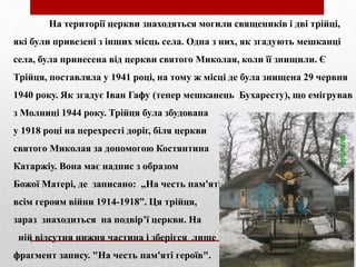 На території церкви знаходяться могили священиків і дві трійці,
які були привезені з інших місць села. Одна з них, як згадують мешканці
села, була принесена від церкви святого Миколая, коли її знищили. Є
Трійця, поставляла у 1941 році, на тому ж місці де була знищена 29 червня
1940 року. Як згадує Іван Гафу (тепер мешканець Бухаресту), що емігрував
з Молниці 1944 року. Трійця була збудована
у 1918 році на перехресті доріг, біля церкви
святого Миколая за допомогою Костянтина
Катаржіу. Вона має надпис з образом
Божої Матері, де записано: „На честь пам'яті
всім героям війни 1914-1918”. Ця трійця,
зараз знаходиться на подвір’ї церкви. На
ній відсутня нижня частина і зберігся лише
фрагмент запису. "На честь пам'яті героїв".
 