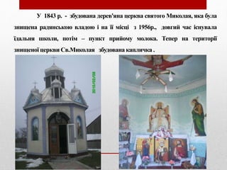 У 1843 р. - збудована дерев'яна церква святого Миколая, яка була
знищена радянською владою і на її місці з 1956р., довгий час існувала
їдальня школи, потім – пункт прийому молока. Тепер на території
знищеної церкви Св.Миколая збудована капличка .
 