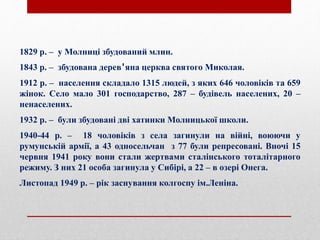 1829 р. – у Молниці збудований млин.
1843 р. – збудована дерев'яна церква святого Миколая.
1912 р. – населення складало 1315 людей, з яких 646 чоловіків та 659
жінок. Село мало 301 господарство, 287 – будівель населених, 20 –
ненаселених.
1932 р. – були збудовані дві хатинки Молницької школи.
1940-44 р. – 18 чоловіків з села загинули на війні, воюючи у
румунській армії, а 43 односельчан з 77 були репресовані. Вночі 15
червня 1941 року вони стали жертвами сталінського тоталітарного
режиму. З них 21 особа загинула у Сибірі, а 22 – в озері Онега.
Листопад 1949 р. – рік заснування колгоспу ім.Леніна.
 