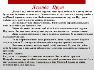 Легенда Прут
Джерельце, з якого витікає струмок, люди дуже любили, бо в ньому завжди
була чиста і приємна на смак вода. До того ж вона влітку холодна, а взимку, навіть у
найбільші морози, не замерзала. Любовно селяни називали струмок Прутиком,
мабуть, за те, що був він дуже жвавим і прудким.
Але панував у цих місцях чужинець. Він не любив народних назв, одягу,
мови і взагалі всього буковинського.
Зібрав він людей і наказав, щоб ніхто й ніколи не називав цей струмок
Прутиком. Вигадав свою чи то румунську, чи то німецьку, чи хтозна-яку назву.
Люди мовчки погодилися з новою панською примхою, бо жорстокості цього
нелюда не було меж.
Та не скорилася панові наша рідна земля. Вона заховала в собі Прутика і
джерело зникло. Тільки сухе каміння на дні нагадувало про його існування.
Повертався якось з далеких заробітків буковинець. Не знав він та й не
хотів би миритися з панськими заборонами. Нахилився над висохлим джерелом і
промовив:
Ого, зник Прутик!
І в ту ж мить задзюркотіла, завирувала водичка. Чиста, свіжа і приємна.
Пострибала вона через камінці, полилася по леваді, покотилася між деревами. Став
струмок повноводною річкою. Назвали люди його Прутом. І більше не хотіли
коритися панським примхам.
 