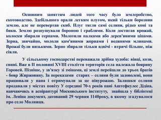 Основним заняттям людей того часу було землеробство,
скотоводство. Здебільшого орали легким плугом, який тільки борознив
землю, але не перевертав скиб. Плуг тягли самі селяни, рідко коні та
бики. Землю розпушували бороною і граблями. Коли достигав врожай,
колоски збирали серпами. Молотили палками або дерев'яними ціпами.
Зерна, звичайно, мололи кам'яними жорнами і водяними млинами.
Врожаї були низькими. Зерно збирали тільки вдвічі - втричі більше, ніж
сіяли.
У сільському господарстві переважала дрібна худоба: вівці, кози,
свині. Вже в ІІ половині ХVІІІ століття територія села належала боярину
Горовей. Пізніше, у зв'язку зі змінами, ці землі перейшли до трьох братів
- бояр Жиржовяну. За переказами старих – селяни були задоволені, вони
працювали у пана і отримували за це півурожаю. Залишки селяни
продавали у містах повіту У середині 70-х років пані Аштефкулес Дідіна,
навчаючись в аспірантурі Московського інституту, знайшла у бібліотеці
ім. Леніна документ, датований 29 червня 1140року, в якому згадувалося
про село Молниця.
 