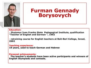 Furman Gennady
Borysovych
Education:
- Zhytomyr Ivan Franko State Pedagogical Institute, qualification
“Teacher of English and German ”, 1992
- retraining course for English teachers at Beit-Berl College, Israel,
2002
Teaching experience:
19 years, used to teach German and Hebrew
Personal achievements:
The teacher’s students have been active participants and winners of
English Olympiads and contests.
 
