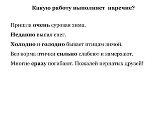 Какую работу выполняет наречие?
Пришла очень суровая зима.
Недавно выпал снег.
Холодно и голодно бывает птицам зимой.
Без корма птички сильно слабеют и замерзают.
Многие сразу погибают. Пожалей пернатых друзей!
 
