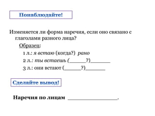 Изменяется ли форма наречия, если оно связано с
глаголами разного лица?
Образец:
1 л.: я встаю (когда?) рано
2 л.: ты встаешь (_____?)______
3 л.: они встают (_____?)______
Наречия по лицам _______________.
 