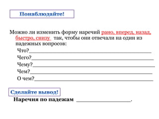 Можно ли изменить форму наречий рано, вперед, назад,
быстро, снизу так, чтобы они отвечали на один из
падежных вопросов:
Что?____________________________________
Чего?____________________________________
Чему?____________________________________
Чем?____________________________________
О чем?___________________________________
Наречия по падежам ________________.
 