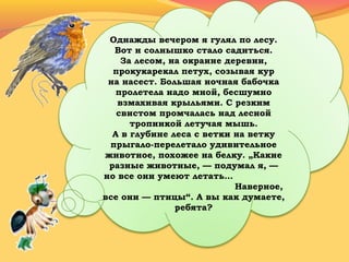 Однажды вечером я гулял по лесу.
Вот и солнышко стало садиться.
За лесом, на окраине деревни,
прокукарекал петух, созывая кур
на насест. Большая ночная бабочка
пролетела надо мной, бесшумно
взмахивая крыльями. С резким
свистом промчалась над лесной
тропинкой летучая мышь.
А в глубине леса с ветки на ветку
прыгало-перелетало удивительное
животное, похожее на белку. „Какие
разные животные, — подумал я, —
но все они умеют летать…
Наверное,
все они — птицы“. А вы как думаете,
ребята?
 