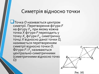 Симетрія відносно точки
Точка О називається центром
симетрії. Перетворення фігури F
на фігуру Ft, при якому кожна
точка X фігури F переходить у
точку Х1 фігури F1, симетричну
точці X відносно даної точки О,
називається перетворенням
симетрії відносно точки О.
Фігури F і F1 називаються
центрально-симетричними
(симетричними відносно точки
О)
 