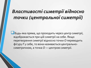 Властивості симетрії відносно
точки (центральної симетрії)
Будь-яка пряма, що проходить через центр симетрії,
відображається при цій симетрії на себе. Якщо
перетворення симетрії відносно точки О переводить
фігуру F у себе, то вона називається центрально-
симетричною, а точка О — центром симетрії.
 