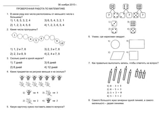 ____________________________ 06 ноября 2015 г.
ПРОВЕРОЧНАЯ РАБОТА ПО МАТЕМАТИКЕ
1. В каком ряду все числа расположены от меньшего числа к
большему?
1) 1, 6, 5, 3, 2, 4 3) 6, 5, 4, 3, 2, 1
2) 1, 2, 3, 4, 5, 6 4) 1, 2, 3, 6, 5, 4
2. Какие числа пропущены?
1) 1, 2 и 7, 8 3) 2, 3 и 7, 8
2) 2, 3 и 8, 9 4) 2, 4 и 7, 9
3. Сколько дней в одной неделе?
1) 7 дней 3) 6 дней
2) 8 дней 4) 12 дней
4. Каких предметов на рисунке меньше и на сколько?
5. Какую карточку нужно поставить вместо вопроса?
6. Укажи, где нарисован квадрат.
7. Как правильно выполнить запись, чтобы ответить на вопрос?
8. Самого большого жука зачеркни одной линией, а самого
маленького – двумя линиями.
 