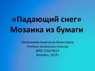 «Падающий снег»
Мозаика из бумаги
Прокопьева Анастасия Вячеславна
Учитель начальных классов
МОУ СОШ №13
Копейск, 2015г
 