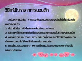 1. งดรับประทานเนื้อสัตว์ หากคุณจาเป็นต้องนอนดึกอย่างหลีกเลี่ยงไม่ได้ ก็ควรที่จะ
งดของอะไรหนักๆ
2. ดื่มน้าผึ้งให้มาก เพื่อนาไปทดแทนส่วนต่างๆของร่างกาย
3. เคี้ยวอาหารให้ละเอียดเท่าที่จะทาได้ เพราะกระบวนการย่อยจะไม่ทางานหนักจนเกินไป
4. หลีกเลี่ยงน้าเย็นและน้าอัดลม เพราะน้าเย็นหรือน้าอัดลมจะเข้าไปทาให้ท้องอืดและปวด
ท้องในขณะนอนเอาได้ ซึ่งจะทาให้เกิดภาระต่อการนอนเปล่าๆ
5. ควรดื่มนมก่อนนอนจะดีกว่า เพราะจะทาให้การปรับสภาพของกระเพราะทางานได้
อย่างมีประสิทธิภาพ
วิธีแก้ปัญหาจากการนอนดึก
 