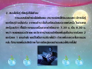2. สมองไม่รับรู้ เรียนรู้อะไรได้ช้าลง
การนอนหลับพักผ่อนไม่เพียงพอ สามารถส่งผลให้สมองของเรา มีการรับรู้
และเรียนรู้ช้าลงได้จริง จากผลสารวจในโรงเรียนมัธยมปลายแห่งหนึ่ง ในประเทศ
สหรัฐอเมริกา ที่ได้มีการทดลองเลื่อนเวลาเข้าเรียนจาก 7.30 น. เป็น 8.30 น.
พบว่า ผลคะแนนของวิชาเลข และวิชาการอ่านของนักเรียนเพิ่มสูงขึ้นประมาณร้อยละ 2
และร้อยละ 1 ตามลาดับ และนี่จึงเป็นการอธิบายได้ว่า ถ้าเราเพิ่มระยะเวลาในการนอน
หลับ ก็สามารถเพิ่มประสิทธิภาพ ในการเรียนรู้และจดจาของสมองให้มากขึ้นได้
 