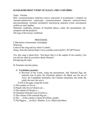 ПЛАН-КОНСПЕКТ УРОКУ В 5 КЛАСІ «МИ З УКРАЇНИ»
Topic: Ukraine.
Цілі: удосконалювати навички усного мовлення й аудіювання з опорою на
лексико-граматичні структури; удосконалювати навички монологічного
висловлювання, читання; розвивати мовленнєву реакцію учнів; виховувати
любов до своєї країни.
Materials: textbooks, pictures of beautiful places, cards, the presentation, the
computer and the projector.
The type of the lesson: combined
PROCEDURE
І. Введення в іншомовну атмосферу.
Warm-up
Listen to the song and say what it is about.
(Song from the internet https://www.youtube.com/watch?v=2C1dPT7miro)
Yes, this song is about Kyiv. You know that it is the capital of our country. Can
you tell me what do you know about Ukraine?
Introducing the topic
ІІ. Основна частина уроку.
1. Vocabulary practice.
1) Revision of the words, using the presentation. (the National flag, the
national coat of arms, the Ukrainian anthem, the Black sea, the sea of
Azov, the Carpathian mountains, the Crimean mountains, the north, the
south, the east, the west.)
2) Fill in the gaps, using the words:
1) The country we live is…
2) People who live in Ukraine are ...
3) The capital of Ukraine is ...
4) Ukrainian National Coat of Arms is...
5) The colours of the national flag are…
6) The __ of the country is about 48 million people.
7) The biggest __ are Kyiv, Kharkiv, Lviv, Odesa and others.
 