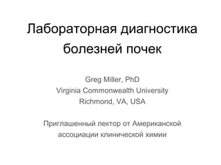 Лабораторная диагностика
болезней почек
Greg Miller, PhD
Virginia Commonwealth University
Richmond, VA, USA
Приглашенный лектор от Американской
ассоциации клинической химии
 