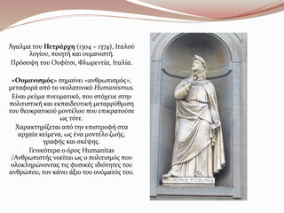 Άγαλμα του Πετράρχη (1304 – 1374), Ιταλού
λογίου, ποιητή και ουμανιστή.
Πρόσοψη του Ουφίτσι, Φλωρεντία, Ιταλία.
«Ουμανισμός» σημαίνει «ανθρωπισμός»,
μεταφορά από το νεολατινικό Humanismus.
Είναι ρεύμα πνευματικό, που στόχευε στην
πολιτιστική και εκπαιδευτική μεταρρύθμιση
του θεοκρατικού μοντέλου που επικρατούσε
ως τότε.
Χαρακτηρίζεται από την επιστροφή στα
αρχαία κείμενα, ως ένα μοντέλο ζωής,
γραφής και σκέψης.
Γενικότερα ο όρος Humanitas
/Ανθρωπιστής νοείται ως ο πολιτισμός που
ολοκληρώνοντας τις φυσικές ιδιότητες του
ανθρώπου, τον κάνει άξιο του ονόματός του.
 