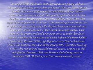 Starting in 1960, the Beatles built their reputation playing clubs in
Liverpool and Hamburg over a three-year period. Manager Brian Epstein
moulded them into a professional act and producer George Martin
enhanced their musical potential. They gained popularity in the United
Kingdom after their first modest hit, "Love Me Do", in late 1962. They
acquired the nickname the "Fab Four" as Beatlemania grew in Britain over
the following year, and by early 1964 they had become international stars,
leading the "British Invasion" of the United States pop market. From
1965 on, the Beatles produced what many critics consider their finest
material, including the innovative and widely influential albums Rubber
Soul (1965), Revolver (1966), Sgt Pepper's Lonely Hearts Club Band
(1967), The Beatles (1968), and Abbey Road (1969). After their break-up
in 1970, they each enjoyed successful musical careers. Lennon was shot
and killed in December 1980, and Harrison died of lung cancer in
November 2001. McCartney and Starr remain musically active.
 