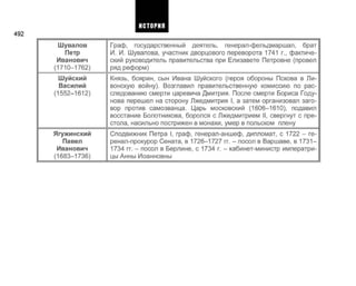 492
Шувалов
Петр
Иванович
(1710-1762)
Шуйский
Василий
(1552-1612)
Ягужинский
Павел
Иванович
(1683-1736)
Граф, государственный деятель, генерал-фельдмаршал, брат
И. И. Шувалова, участник дворцового переворота 1741 г., фактиче­
ский руководитель правительства при Елизавете Петровне (провел
ряд реформ)
Князь, боярин, сын Ивана Шуйского (героя обороны Пскова в Ли­
вонскую войну). Возглавил правительственную комиссию по рас­
следованию смерти царевича Дмитрия. После смерти Бориса Году­
нова перешел на сторону Лжедмитрия I, а затем организовал заго­
вор против самозванца. Царь московский (1606-1610), подавил
восстание Болотникова, боролся с Лжедмитрием II, свергнут с пре­
стола, насильно пострижен в монахи, умер в польском плену
Сподвижник Петра I, граф, генерал-аншеф, дипломат, с 1722 - ге-
ренал-прокурор Сената, в 1726-1727 гг. - посол в Варшаве, в 1731-
1734 гг. - посол в Берлине, с 1734 г. - кабинет-министр императри­
цы Анны Иоанновны
ИСТОРИЯ
 