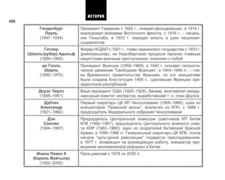 498
Гинденбург
Пауль
(1847-1934)
Гитлер
(Шикльгрубер) Адольф
(1889-1945)
де Голль
Шарль
(1890-1970)
Дауэс Чарлз
(1865-1951)
Дубчек
Александр
(1921-1992)
Дэн
Сяопин
(1904-1997)
Иоанн Павел II
(Кароль Войтыла)
(1920-2005)
Президент Германии с 1925 г., генерал-фельдмаршал, в 1914 г.
командовал войсками Восточного фронта, с 1916 г. - началь­
ник Генштаба, в 1933 г. передал власть в руки национал-
социалистов
Фюрер НСДАП с 1921 г., глава германского государства с 1933 г.
(рейхсканцлер), на Нюрнбергском процессе признан главным
нацистским военным преступником, покончил с собой
Президент Франции (1959-1969), в 1940 г. основал патриоти­
ческое движение "Свободная Франция", в 1944-1946 гг. - гла­
ва Временного правительства Франции, по его инициативе
была создана Конституция 1958 г., сделавшая Францию пре­
зидентской республикой
Вице-президент США (1925-1929), банкир, возглавлял между­
народный комитет экспертов, выработавший т. н. план Дауэса
Первый секретарь ЦК КП Чехословакии (1968-1969), один из
инициаторов "Пражской весны", исключен из КПЧ, с 1989 г.
председатель Федерального собрания Чехословакии
Председатель Центральной комиссии советников КП Китая
КПК (1982-1987), председатель Центрального военного сове­
та КНР (1983-1990); один из создателей Китайской Красной
Армии, в 1956-1966 гг. Генеральный секретарь ЦК КПК, после
начала "культурной революции" подвергся преследованиям,
в 1977 г. возвращен на руководящую работу, инициатор про­
ведения экономической реформы в Китае
Папа римский с 1978 по 2005 гг.
ИСТОРИЯ
 