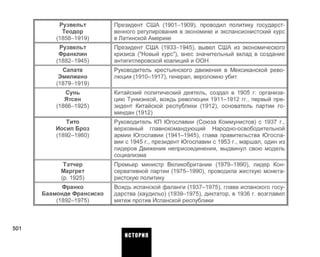 Рузвельт
Теодор
(1858-1919)
Рузвельт
Франклин
(1882-1945)
Сапата
Эмилиано
(1879-1919)
Сунь
Ятсен
(1866-1925)
Тито
Иосип Броз
(1892-1980)
Тэтчер
Маргрет
(р. 1925)
Франко
Баамонде Франсиско
(1892-1975)
Президент США (1901-1909), проводил политику государст­
венного регулирования в экономике и экспансионистский курс
в Латинской Америке
Президент США (1933-1945), вывел США из экономического
кризиса ("Новый курс"), внес значительный вклад в создание
антигитлеровской коалиций и ООН
Руководитель крестьянского движения в Мексиканской рево­
люции (1910-1917), генерал, вероломно убит
Китайский политический деятель, создал в 1905 г. организа­
цию Тунмэнхой, вождь революции 1911-1912 гг., первый пре­
зидент Китайской республики (1912), основатель партии го­
миндан (1912)
Руководитель КП Югославии (Союза Коммунистов) с 1937 г.,
верховный главнокомандующий Народно-освободительной
армии Югославии (1941-1945), глава правительства Югосла­
вии с 1945 г., президент Югославии с 1953 г., маршал, один из
лидеров Движения неприсоединения, выдвинул свою модель
социализма
Премьер министр Великобритании (1979-1990), лидер Кон­
сервативной партии (1975-1990), проводила жесткую монета­
ристскую политику
Вождь испанской фаланги (1937-1975), глава испанского госу­
дарства (каудильо) (1939-1975), диктатор, в 1936 г. возглавил
мятеж против Испанской республики
501
ИСТОРИЯ
 
